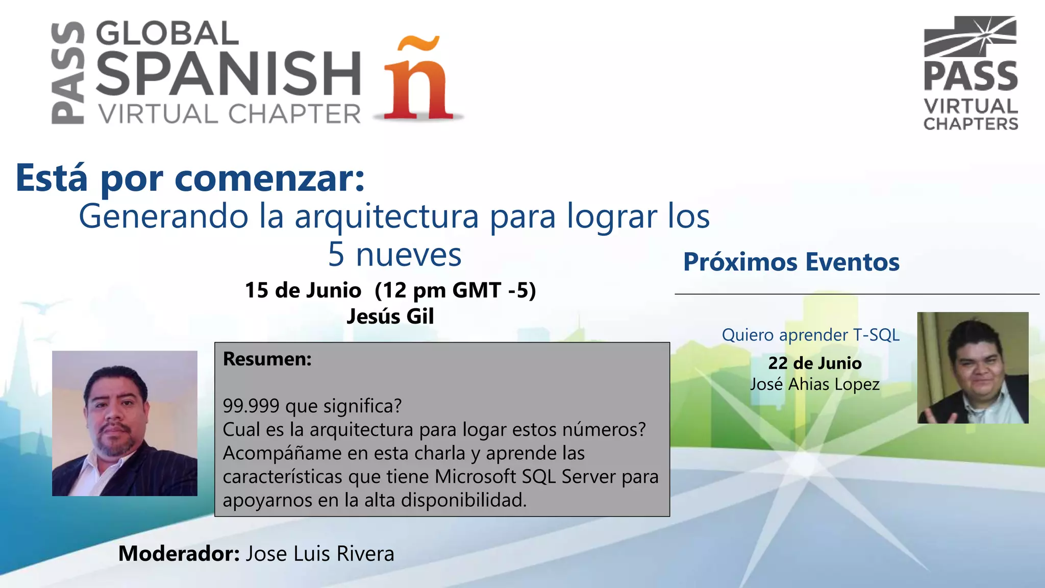 Generando la arquitectura para lograr los
5 nueves
15 de Junio (12 pm GMT -5)
Jesús Gil
Resumen:
99.999 que significa?
Cual es la arquitectura para logar estos números?
Acompáñame en esta charla y aprende las
características que tiene Microsoft SQL Server para
apoyarnos en la alta disponibilidad.
Está por comenzar:
Moderador: Jose Luis Rivera
Próximos Eventos
Quiero aprender T-SQL
22 de Junio
José Ahias Lopez
 