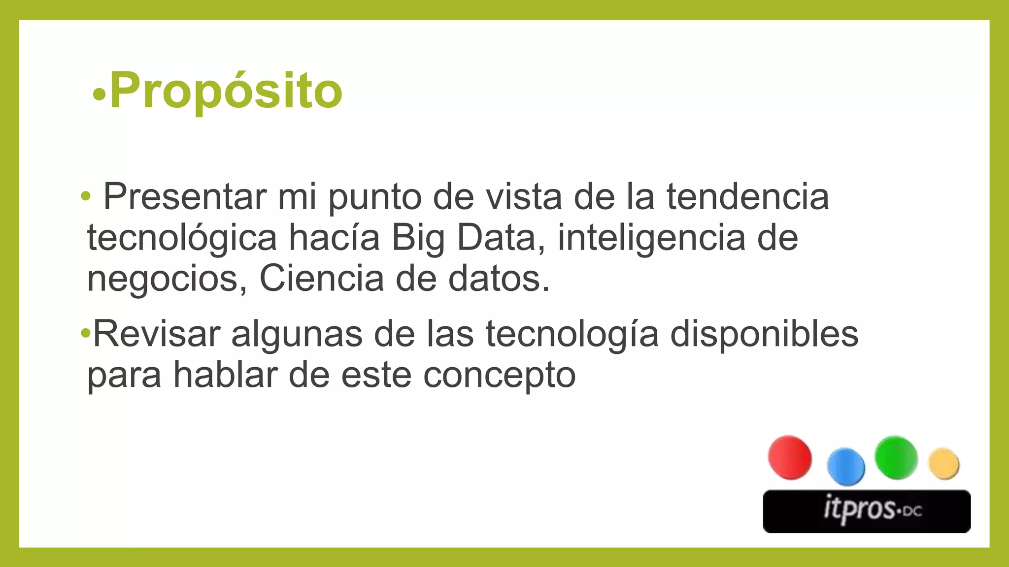 •Propósito
• Presentar mi punto de vista de la tendencia
tecnológica hacía Big Data, inteligencia de
negocios, Ciencia de datos.
•Revisar algunas de las tecnología disponibles
para hablar de este concepto
 