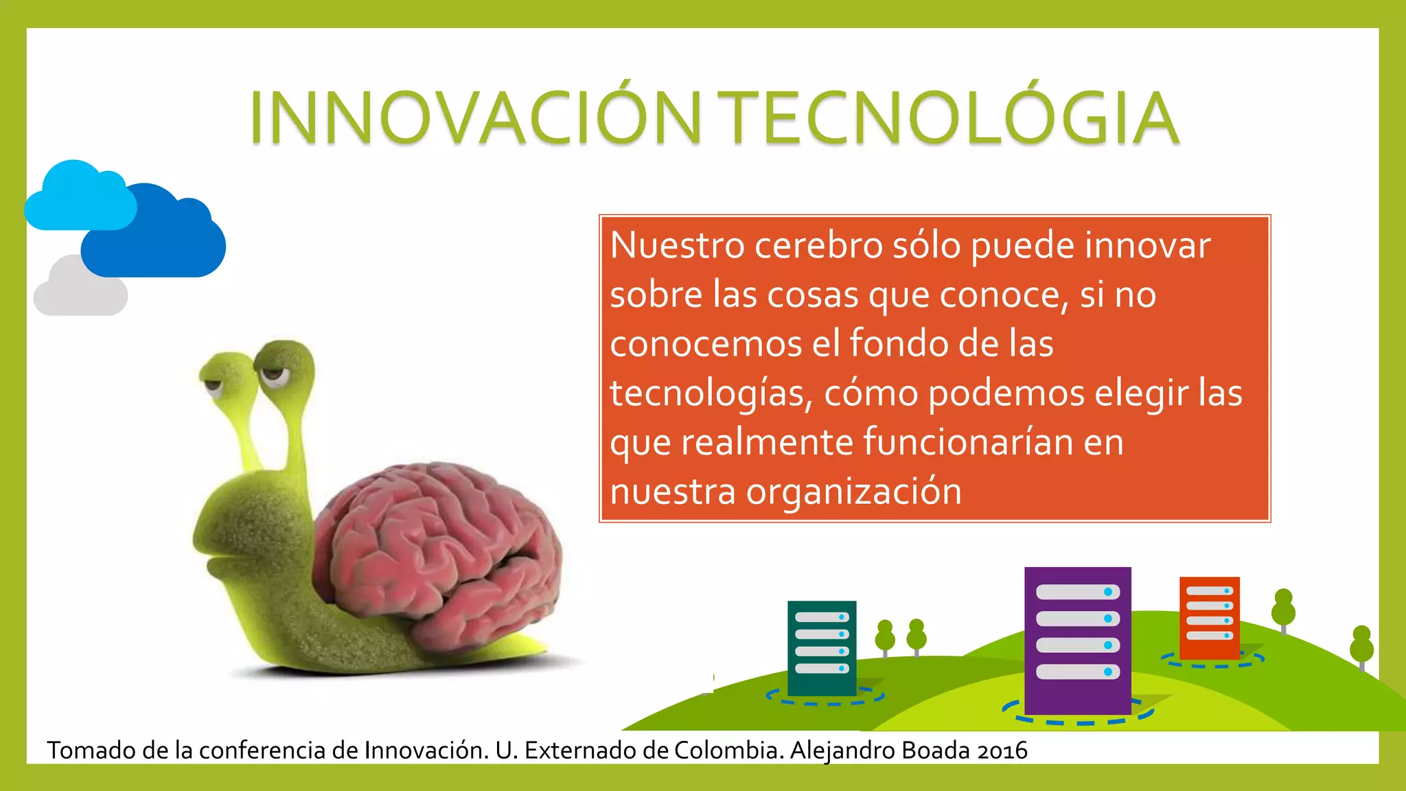 INNOVACIÓNTECNOLÓGIA
Nuestro cerebro sólo puede innovar
sobre las cosas que conoce, si no
conocemos el fondo de las
tecnologías, cómo podemos elegir las
que realmente funcionarían en
nuestra organización
Tomado de la conferencia de Innovación. U. Externado de Colombia. Alejandro Boada 2016
 