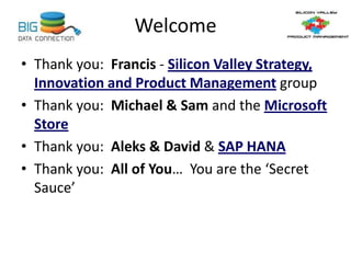 Welcome
• Thank you: Francis - Silicon Valley Strategy,
Innovation and Product Management group
• Thank you: Michael & Sam and the Microsoft
Store
• Thank you: Aleks & David & SAP HANA
• Thank you: All of You… You are the ‘Secret
Sauce’
 