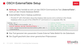 OSCH ExternalTable Setup
DOAG 2015 - Oracle Big Data Connectivity23 17.11.2015
Achtung: Hier handelt es sich um das OSCH CommandLine Tool „ExternalTable“,
nicht um den Oracle Database Befehl
ExternalTable Tool in Hadoop ausführen
– Provide ET with information about the Hadoop data source and a schema in the Oracle
Database either as part of the CREATE ET command or in a separate XML file
– Achtung: Außerhalb DB statt – es ist ein Aufruf eines Java Programms mittels des Hadoop
client
Das Tool generiert den passenden Create External Table Befehl für die Datenbank
Der Zugriff geschieht über einen generischen Präprozessor
hadoop jar  -- hadoop Befehl
$OSCH_HOME/jlib/orahdfs.jar  -- Tool aus folgender Bibliothek
oracle.hadoop.exttab.ExternalTable  -- Name des Tools (Java Programm)
-conf /home/oracle/movies/moviefact_hdfs.xml  -- Param: XML mit ET Definition
-createTable -- Param: Befehl im Tool
OSCH
 