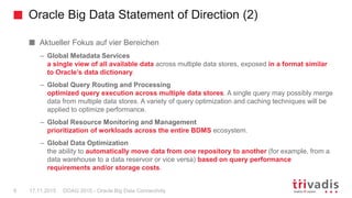 Oracle Big Data Statement of Direction (2)
DOAG 2015 - Oracle Big Data Connectivity6 17.11.2015
Aktueller Fokus auf vier Bereichen
– Global Metadata Services
a single view of all available data across multiple data stores, exposed in a format similar
to Oracle’s data dictionary.
– Global Query Routing and Processing
optimized query execution across multiple data stores. A single query may possibly merge
data from multiple data stores. A variety of query optimization and caching techniques will be
applied to optimize performance.
– Global Resource Monitoring and Management
prioritization of workloads across the entire BDMS ecosystem.
– Global Data Optimization
the ability to automatically move data from one repository to another (for example, from a
data warehouse to a data reservoir or vice versa) based on query performance
requirements and/or storage costs.
 