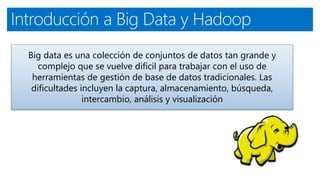 Introducción a Big Data y Hadoop
Big data es una colección de conjuntos de datos tan grande y
complejo que se vuelve difícil para trabajar con el uso de
herramientas de gestión de base de datos tradicionales. Las
dificultades incluyen la captura, almacenamiento, búsqueda,
intercambio, análisis y visualización
 