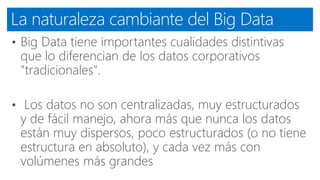 La naturaleza cambiante del Big Data
• Big Data tiene importantes cualidades distintivas
que lo diferencian de los datos corporativos
"tradicionales".
• Los datos no son centralizadas, muy estructurados
y de fácil manejo, ahora más que nunca los datos
están muy dispersos, poco estructurados (o no tiene
estructura en absoluto), y cada vez más con
volúmenes más grandes
 