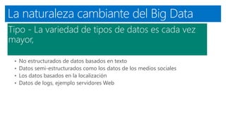 La naturaleza cambiante del Big Data
Tipo - La variedad de tipos de datos es cada vez
mayor,
• No estructurados de datos basados ​​en texto
• Datos semi-estructurados como los datos de los medios sociales
• Los datos basados ​​en la localización
• Datos de logs, ejemplo servidores Web
 