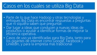 Casos en los cuales se utiliza Big Data
• Parte de lo que hace Hadoop y otras tecnologías y
enfoques Big Data es encontrar respuestas a preguntas
que ni siquiera saben que preguntar.
• Dar lugar a ideas que conducen a nuevas ideas de
productos o ayudar a identificar formas de mejorar la
eficiencia operativa.
• Casos de uso ya identificadas para Big Data, tanto para
los gigantes de internet como Google, Facebook y
LinkedIn, y para la empresa más tradicional
 