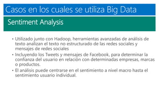Casos en los cuales se utiliza Big Data
Sentiment Analysis
• Utilizado junto con Hadoop, herramientas avanzadas de análisis de
texto analizan el texto no estructurado de las redes sociales y
mensajes de redes sociales
• Incluyendo los Tweets y mensajes de Facebook, para determinar la
confianza del usuario en relación con determinadas empresas, marcas
o productos.
• El análisis puede centrarse en el sentimiento a nivel macro hasta el
sentimiento usuario individual.
 