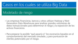 Casos en los cuales se utiliza Big Data
Modelado de riesgo
• Las empresas financieras, bancos y otros utilizan Hadoop y Next
Generation Data Warehouse para analizar grandes volúmenes de
datos transaccionales para determinar el riesgo y la exposición de los
activos financieros
• Para preparar la posible "qué pasaría si" los escenarios basados ​​en el
comportamiento del mercado simulado, y para puntuación de
clientes potenciales por el riesgo.
 