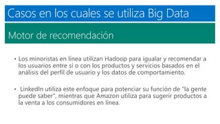 Casos en los cuales se utiliza Big Data
Motor de recomendación
• Los minoristas en línea utilizan Hadoop para igualar y recomendar a
los usuarios entre sí o con los productos y servicios basados ​​en el
análisis del perfil de usuario y los datos de comportamiento.
• LinkedIn utiliza este enfoque para potenciar su función de "la gente
puede saber", mientras que Amazon utiliza para sugerir productos a
la venta a los consumidores en línea.
 