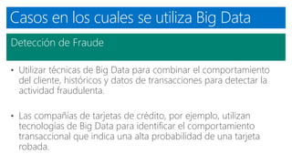 Casos en los cuales se utiliza Big Data
Detección de Fraude
• Utilizar técnicas de Big Data para combinar el comportamiento
del cliente, históricos y datos de transacciones para detectar la
actividad fraudulenta.
• Las compañías de tarjetas de crédito, por ejemplo, utilizan
tecnologías de Big Data para identificar el comportamiento
transaccional que indica una alta probabilidad de una tarjeta
robada.
 