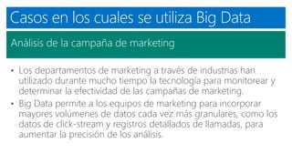 Casos en los cuales se utiliza Big Data
Análisis de la campaña de marketing
• Los departamentos de marketing a través de industrias han
utilizado durante mucho tiempo la tecnología para monitorear y
determinar la efectividad de las campañas de marketing.
• Big Data permite a los equipos de marketing para incorporar
mayores volúmenes de datos cada vez más granulares, como los
datos de click-stream y registros detallados de llamadas, para
aumentar la precisión de los análisis.
 