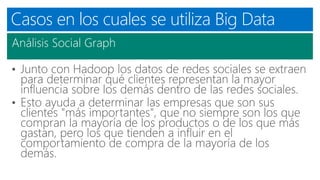 Casos en los cuales se utiliza Big Data
Análisis Social Graph
• Junto con Hadoop los datos de redes sociales se extraen
para determinar qué clientes representan la mayor
influencia sobre los demás dentro de las redes sociales.
• Esto ayuda a determinar las empresas que son sus
clientes "más importantes", que no siempre son los que
compran la mayoría de los productos o de los que más
gastan, pero los que tienden a influir en el
comportamiento de compra de la mayoría de los
demás.
 