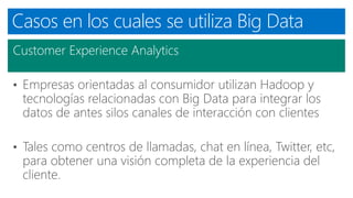 Casos en los cuales se utiliza Big Data
Customer Experience Analytics
• Empresas orientadas al consumidor utilizan Hadoop y
tecnologías relacionadas con Big Data para integrar los
datos de antes silos canales de interacción con clientes
• Tales como centros de llamadas, chat en línea, Twitter, etc,
para obtener una visión completa de la experiencia del
cliente.
 