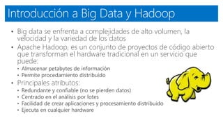 Introducción a Big Data y Hadoop
• Big data se enfrenta a complejidades de alto volumen, la
velocidad y la variedad de los datos
• Apache Hadoop, es un conjunto de proyectos de código abierto
que transforman el hardware tradicional en un servicio que
puede:
• Almacenar petabytes de información
• Permite procedamiento distribuido
• Principales atributos:
• Redundante y confiable (no se pierden datos)
• Centrado en el análisis por lotes
• Facilidad de crear aplicaciones y procesamiento distribuido
• Ejecuta en cualquier hardware
 