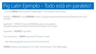 Pig Latin Ejemplo - Todo está en paralelo!
= primas CARGA 'Search.log'USO PigStorage(' T') AS (usuario, hora, query);
houred = FOREACH crudo GENERAR usuario, org.apache.pig.tutorial.ExtractHour(Tiempo) como hora,
consulta;
ngramed1 = FOREACH houred GENERAR usuario, hora, aplanar
(org.apache.pig.tutorial.NGramGenerator(Consulta)) como ngram;
ngramed2 = DISTINCT ngramed1;
hour_frequency1 = GRUPO ngramed2 BY (ngram, Hora);
... [Ver http://pig.apache.org/ Docs/r0.7.0 /tutorial.html]
TIENDA ordered_uniq_frequency EN '/tmp/ Tutorial-results 'USO PigStorage();
 
