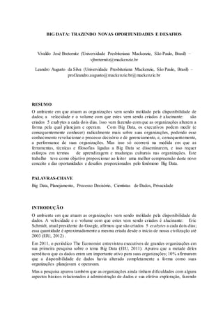 BIG DATA: TRAZENDO NOVAS OPORTUNIDADES E DESAFIOS
Vivaldo José Breternitz (Universidade Presbiteriana Mackenzie, São Paulo, Brasil) –
vjbreternitz@mackenzie.br
Leandro Augusto da Silva (Universidade Presbiteriana Mackenzie, São Paulo, Brasil) –
prof.leandro.augusto@mackenzie.br@mackenzie.br
RESUMO
O ambiente em que atuam as organizações vem sendo moldado pela disponibilidade de
dados; a velocidade e o volume com que estes vem sendo criados é alucinante: são
criados 5 exabytes a cada dois dias. Isso vem fazendo com que as organizações alterem a
forma pela qual planejam e operam. Com Big Data, os executivos podem medir (e
consequentemente conhecer) radicalmente mais sobre suas organizações, podendo esse
conhecimento revolucionar o processo decisório e de gerenciamento, e, consequentemente,
a performance de suas organizações. Mas isso só ocorrerá na medida em que as
ferramentas, técnicas e filosofias ligadas a Big Data se disseminarem, e isso requer
esforços em termos de aprendizagem e mudanças culturais nas organizações. Este
trabalho teve como objetivo proporcionar ao leitor uma melhor compreensão deste novo
conceito e das oportunidades e desafios proporcionados pelo fenômeno Big Data.
PALAVRAS-CHAVE
Big Data, Planejamento, Processo Decisório, Cientistas de Dados, Privacidade
INTRODUÇÃO
O ambiente em que atuam as organizações vem sendo moldado pela disponibilidade de
dados. A velocidade e o volume com que estes vem sendo criados é alucinante: Eric
Schmidt, atual presidente do Google, afirmou que são criados 5 exabytes a cada dois dias;
essa quantidade é aproximadamente a mesma criada desde o início de nossa civilização até
2003 (EIU, 2012) .
Em 2011, o periódico The Economist entrevistou executivos de grandes organizações em
sua primeira pesquisa sobre o tema Big Data (EIU, 2011). Apurou que a metade deles
acreditava que os dados eram um importante ativo para suas organizações; 10% afirmaram
que a disponibilidade de dados havia alterado completamente a forma como suas
organizações planejavam e operavam.
Mas a pesquisa apurou também que as organizações ainda tinham dificuldades com alguns
aspectos básicos relacionados à administração de dados e sua efetiva exploração, fazendo
 