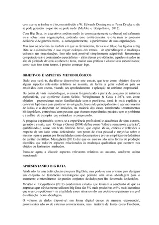com que se relembre o dito, ora atribuido a W. Edwards Deming ora a Peter Drucker: não
se pode gerenciar o que não se pode medir (McAfee e Brynjolfsson, 2012).
Com Big Data, os executivos podem medir (e consequentemente conhecer) radicalmente
mais sobre suas organizações, podendo esse conhecimento revolucionar o processo
decisório e de gerenciamento, e, consequentemente, a performance de suas organizações.
Mas isso só ocorrerá na medida em que as ferramentas, técnicas e filosofias ligadas a Big
Data se disseminarem, e isso requer esforços em termos de aprendizagem e mudanças
culturais nas organizações. Isso não será possível simplesmente adquirindo ferramentas
computacionais e contratando especialistas – além dessas providências, aqueles situados no
alto da pirâmide deverão conhecer o tema, mudar suas práticas e educar seus subordinados;
como tudo isso toma tempo, é preciso começar logo.
OBJETIVOS E ASPECTOS METODOLÓGICOS
Dado esse cenário, decidiu-se desenvolver este ensaio, que teve como objetivo discutir
alguns aspectos relevantes relativos ao assunto, de forma a gerar subsídios para os
envolvidos com o tema, visando seu aprofundamento e aplicação no ambiente empresarial.
Do ponto de vista metodológico, o ensaio foi produzido a partir de pesquisa de natureza
exploratória, que conforme dizem Selltiz, Wringhtsman & Cook (1987), tem como
objetivo proporcionar maior familiaridade com o problema, torná-lo mais explícito e
construir hipóteses para posterior investigação, buscando principalmente o aprimoramento
de ideias e o despertar de intuições, na maioria dos casos envolvendo levantamentos
bibliográficos, entrevistas com pessoas que tiveram experiências práticas com o problema
e a análise de exemplos que estimulem a compreensão.
À pesquisa exploratória somou-se a experiência profissional e acadêmica de seus autores,
gerando o ensaio, que Ortega y Gasset (2004) define como “ciência sem prova explicita”,
qualificando-o como um texto literário breve, que expõe ideias, críticas e reflexões a
respeito de um dado tema, defendendo um ponto de vista pessoal e subjetivo sobre o
mesmo sem se pautar por formalidades como documentos e provas empíricas ou dedutivas
de caráter científico. Meneghetti (2011) diz que os ensaios são uma forma de produção
científica que valoriza aspectos relacionados às mudanças qualitativas que ocorrem nos
objetos ou fenômenos analisados.
Passa-se agora a discutir aspectos relevantes relativos ao assunto, conforme acima
mencionado
APRESENTANDO BIG DATA
Ainda não há uma definição precisa para Big Data, mas pode-se usar o termo para designar
um conjunto de tendências tecnológicas que permite uma nova abordagem para o
tratamento e entendimento de grandes conjuntos de dados para fins de tomada de decisões.
McAfee e Brynjolfsson (2012) conduziram estudos que levaram à conclusão de que as
empresas que efetivamente utilizam Big Data são 5% mais produtivas e 6% mais lucrativas
que seus competidores – na atualidade esses números são um poderoso argumento em prol
da utilização dessa abordagem.
O volume de dados disponível em forma digital cresce de maneira exponencial,
provenientes não só de sistemas convencionais, mas também de fontes como Facebook,
 