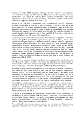 Tweeter, You Tube, RFID, eletrônica embarcada, telefones celulares e assemelhados,
sensores de diversos tipos etc. Além de fontes diferentes, tais dados tem, frequentemente,
características que fogem das tratadas pelos sistemas convencionais, não sendo
estruturados e medindo coisas como movimento, temperatura, umidade e até mesmo
variações na composição química do ar (Lohr, 2012).
Ao final de 2012, McAfee e Brynjolfsson (2012) estimavam que cerca de 2,5 exabytes
de dados eram criados a cada dia, e que este número irá dobrar a cada 40 meses,
aproximadamente. Os mesmos autores dizem que na atualidade a cada segundo, mais
dados transitam pela internet do que o total armazenado na mesma há 20 anos. Apenas o
Walmart coleta mais de 2,5 petabytes a cada hora, derivados das transações efetuadas por
seus clientes; cabe lembrar que um petabyte é um quatrilhão de bytes e um exabyte é esse
número multiplicado por mil, ou um bilhão de gigabytes.
Os mesmos autores também apresentam outro aspecto relevante de Big Data: a velocidade
em que dados podem ser capturados e processados, quase em real time, dando a uma
organização vantagem competitiva. Exemplificam essa afirmação relatando experimento
conduzido pelo grupo de pesquisa do Prof. Alex Pentland, do MIT Media Lab: o grupo
capturou dados relativos à localização de celulares de forma a inferir quantas pessoas
colocaram seus carros nos estacionamentos de lojas do grupo americano Macy’s no Black
Friday de 2011 (data que marca o inicio da temporada de compras de Natal nos Estados
Unidos); isso permitiu estimar com precisão as vendas dessas lojas antes mesmo que elas
ocorressem, gerando vantagens competitivas às áreas comerciais e de marketing e a
terceiros, como investidores em bolsas de valores. Esse caso e outros similares são
relatados por Clifford (2012).
As ferramentas computacionais, por outro lado, vem acompanhando o crescimento dessa
velocidade e do volume de dados, em termos de capacidade de armazenamento e
processamento. Destacam-se nesse assunto as pesquisas em corrente continua de dados
(stream computing) e em técnicas de inteligência artificial (artificial intelligence).
No modelo convencional de armazenamento de dados e tomada de decisão, a organização
filtra dados dos seus vários sistemas e após criar um data warehouse, constroem-se
consultas (queries) de forma exploratória afim de tomar decisões. Na prática faz-se
garimpagem em uma base de dados estática, que não reflete o momento, mas sim o
contexto de horas, dias ou mesmo semanas atrás. Com stream computing, por outro lado,
esse mining ocorre em tempo real, com uma corrente contínua de dados (streaming data)
atravessando um conjunto de queries - por isso pode ser considerado um novo paradigma.
Na Inteligência Artificial, por sua vez, destacam-se os estudos em processamento de
linguagem natural (natural-language processing), reconhecimento de padrões (pattern
recognition) e aprendizado de máquina (machine learning) que podem ajudar a extrair dos
grandes volumes de dados (estruturados ou não-estruturados) conhecimento para auxiliar a
tomada de decisões (Lohr, 2012).
De forma a complementar as ferramentas computacionais, novos paradigmas de
gerenciadores de bancos de dados como o Cassandra (ferramenta Open Source utilizada
pelo Facebook, Twitter e Reddit), vem sendo apresentados como modelos que tratam
imensos volumes de dados com muita velocidade e de forma distribuída e frameworks
como o Hadoop para dar suporte a essas aplicações.
As possibilidades de aplicação desses conceitos são inúmeras, em finanças, saúde
segurança, manufatura etc. Taurion (2011) traz um exemplo: uma fabricante de
 