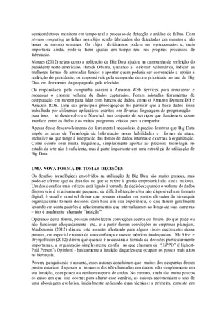 semicondutores monitora em tempo real o processo de detecção e análise de falhas. Com
stream computing as falhas nos chips sendo fabricados são detectadas em minutos e não
horas ou mesmo semanas. Os chips defeituosos podem ser reprocessados e, mais
importante ainda, pode-se fazer ajustes em tempo real nos próprios processos de
fabricação.
Moraes (2012) relata como a aplicação de Big Data ajudou na campanha de reeleição do
presidente norte-americano, Barack Obama, ajudando a orientar voluntários, indicar as
melhores formas de arrecadar fundos e apontar quem poderia ser convencido a apoiar a
reeleição do presidente; os responsáveis pela campanha deram prioridade ao uso de Big
Data em detrimento da propaganda pela televisão.
Os responsáveis pela campanha usaram a Amazon Web Services para armazenar e
processar o enorme volume de dados capturados. Foram adotadas ferramentas de
computação em nuvem para lidar com bancos de dados, como o Amazon DynamoDB e
Amazon RDS. Uma das principais preocupações foi permitir que a base dados fosse
trabalhada por diferentes aplicativos escritos em diversas linguagem de programação –
para isso, se desenvolveu o Narwhal, um conjunto de serviços que funcionava como
interface entre os dados e os muitos programas criados para a campanha.
Apesar desse desenvolvimento do ferramental necessário, é preciso lembrar que Big Data
impõe às áreas de Tecnologia da Informação novas habilidades e formas de atuar,
inclusive no que tange à integração das fontes de dados internas e externas à organização.
Como ocorre com muita frequência, simplesmente aportar ao processo tecnologia no
estado da arte não é suficiente, mas é parte importante em uma estratégia de utilização de
Big Data.
UMA NOVA FORMA DE TOMAR DECISÕES
Os desafios tecnológicos envolvidos na utilização de Big Data são muito grandes, mas
pode-se afirmar que os desafios no que se refere à gestão empresarial são ainda maiores.
Um dos desafios mais críticos está ligado à tomada de decisões; quando o volume de dados
disponíveis é relativamente pequeno, de difícil obtenção e/ou não disponível em formato
digital, é usual e razoável deixar que pessoas situadas em pontos elevados da hierarquia
organizacional tomem decisões com base em sua experiência, o que fazem geralmente
levando em conta padrões e relacionamentos que internalizaram ao longo de suas carreiras
– isto é usualmente chamado “intuição”.
Operando desta forma, pessoas estabelecem convicções acerca do futuro, do que pode ou
não funcionar adequadamente etc., e a partir dessas convicções as empresas planejam.
Mauboussin (2012) discute este assunto, alertando para alguns riscos decorrentes dessa
postura, em especial excesso de autoconfiança e uso de métricas inadequadas. McAfee e
Brynjolfsson (2012) dizem que quando é necessária a tomada de decisões particularmente
importantes, a organização simplesmente confia no que chamam de “HiPPO” (Highest-
Paid Person’s Opinion) - basicamente a intuição daqueles que ocupam os postos mais altos
na hierarquia.
Porem, pesquisando o assunto, esses autores concluíram que muitos dos ocupantes desses
postos estariam dispostos a tomarem decisões baseados em dados, não simplesmente em
sua intuição, com pouco ou nenhum suporte de dados. No entanto, ainda são muito poucos
os casos em que isso ocorre; para alterar esse cenário, os autores recomendam o uso de
uma abordagem evolutiva, inicialmente aplicando duas técnicas: a primeira, consiste em
 