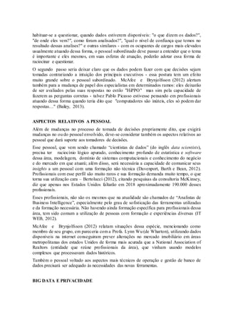 habituar-se a questionar, quando dados estiverem disponíveis: "o que dizem os dados?",
"de onde eles vem?", como foram analisados?", "qual o nível de confiança que temos no
resultado dessas analises?" e outras similares - com os ocupantes de cargos mais elevados
usualmente atuando dessa forma, o pessoal subordinado deve passar a entender que o tema
é importante e eles mesmos, em suas esferas de atuação, poderão adotar essa forma de
raciocinar e questionar.
O segundo passo seria deixar claro que os dados podem fazer com que decisões sejam
tomadas contrariando a intuição dos principais executivos - essa postura tem um efeito
muito grande sobre o pessoal subordinado. McAfee e Brynjolfsson (2012) alertam
também para a mudança de papel dos especialistas em determinados ramos: eles deixarão
de ser avaliados pelas suas respostas no estilo "HiPPO" mas sim pela capacidade de
fazerem as perguntas corretas - talvez Pablo Picasso estivesse pensando em profissionais
atuando dessa forma quando teria dito que "computadores são inúteis, eles só podem dar
respostas…" (Bailey, 2013).
ASPECTOS RELATIVOS A PESSOAL
Além de mudanças no processo de tomada de decisões propriamente dito, que exigirá
mudanças no ou do pessoal envolvido, deve-se considerar também os aspectos relativos ao
pessoal que dará suporte aos tomadores de decisões.
Esse pessoal, que vem sendo chamado “cientistas de dados” (do inglês data scientists),
precisa ter raciocínio lógico apurado, conhecimento profundo de estatística e software
dessa área, modelagem, domínio de sistemas computacionais e conhecimento do negócio
e do mercado em que atuará; além disso, será necessária a capacidade de comunicar seus
insights a um pessoal com uma formação não técnica (Davenport, Barth e Bean, 2012).
Profissionais com esse perfil são muito raros e sua formação demanda muito tempo, o que
torna sua utilização cara – Bertolucci (2012), citando pesquisas da consultoria McKinsey,
diz que apenas nos Estados Unidos faltarão em 2018 aproximadamente 190.000 desses
profissionais.
Esses profissionais, não são os mesmos que na atualidade são chamados de “Analistas de
Business Intelligence”, especialmente pelo grau de sofisticação das ferramentas utilizadas
e da formação necessária. Não havendo ainda formação específica para profissionais dessa
área, tem sido comum a utilização de pessoas com formação e experiências diversas (IT
WEB, 2012).
McAfee e Brynjolfsson (2012) relatam situações dessa espécie, mencionando como
membro de seu grupo, em pareceria com a Profa. Lynn Wu (de Wharton), utilizando dados
disponíveis na internet conseguiram prever alterações no mercado imobiliário em áreas
metropolitanas dos estados Unidos de forma mais acurada que a National Association of
Realtors (entidade que reúne profissionais da área), que vinham usando modelos
complexos que processavam dados históricos.
Também o pessoal voltado aos aspectos mais técnicos de operação e gestão de banco de
dados precisará ser adequado às necessidades das novas ferramentas.
BIG DATA E PRIVACIDADE
 