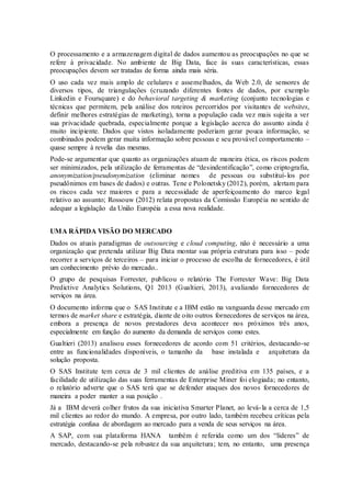 O processamento e a armazenagem digital de dados aumentou as preocupações no que se
refere à privacidade. No ambiente de Big Data, face às suas características, essas
preocupações devem ser tratadas de forma ainda mais séria.
O uso cada vez mais amplo de celulares e assemelhados, da Web 2.0, de sensores de
diversos tipos, de triangulações (cruzando diferentes fontes de dados, por exemplo
Linkedin e Foursquare) e do behavioral targeting & marketing (conjunto tecnologias e
técnicas que permitem, pela análise dos roteiros percorridos por visitantes de websites,
definir melhores estratégias de marketing), torna a população cada vez mais sujeita a ver
sua privacidade quebrada, especialmente porque a legislação acerca do assunto ainda é
muito incipiente. Dados que vistos isoladamente poderiam gerar pouca informação, se
combinados podem gerar muita informação sobre pessoas e seu provável comportamento –
quase sempre à revelia das mesmas.
Pode-se argumentar que quanto as organizações atuam de maneira ética, os riscos podem
ser minimizados, pela utilização de ferramentas de “desindentificação”, como criptografia,
anonymization/pseudonymization (eliminar nomes de pessoas ou substituí-los por
pseudônimos em bases de dados) e outras. Tene e Polonetsky (2012), porém, alertam para
os riscos cada vez maiores e para a necessidade de aperfeiçoamento do marco legal
relativo ao assunto; Rossouw (2012) relata propostas da Comissão Européia no sentido de
adequar a legislação da União Européia a essa nova realidade.
UMA RÁPIDA VISÃO DO MERCADO
Dados os atuais paradigmas de outsourcing e cloud computing, não é necessário a uma
organização que pretenda utilizar Big Data montar sua própria estrutura para isso – pode
recorrer a serviços de terceiros – para iniciar o processo de escolha de fornecedores, é útil
um conhecimento prévio do mercado..
O grupo de pesquisas Forrester, publicou o relatório The Forrester Wave: Big Data
Predictive Analytics Solutions, Q1 2013 (Gualtieri, 2013), avaliando fornecedores de
serviços na área.
O documento informa que o SAS Institute e a IBM estão na vanguarda desse mercado em
termos de market share e estratégia, diante de oito outros fornecedores de serviços na área,
embora a presença de novos prestadores deva acontecer nos próximos três anos,
especialmente em função do aumento da demanda de serviços como estes.
Gualtieri (2013) analisou esses fornecedores de acordo com 51 critérios, destacando-se
entre as funcionalidades disponíveis, o tamanho da base instalada e arquitetura da
solução proposta.
O SAS Institute tem cerca de 3 mil clientes de análise preditiva em 135 países, e a
facilidade de utilização das suas ferramentas de Enterprise Miner foi elogiada; no entanto,
o relatório adverte que o SAS terá que se defender ataques dos novos fornecedores de
maneira a poder manter a sua posição .
Já a IBM deverá colher frutos da sua iniciativa Smarter Planet, ao levá-la a cerca de 1,5
mil clientes ao redor do mundo. A empresa, por outro lado, também recebeu críticas pela
estratégia confusa de abordagem ao mercado para a venda de seus serviços na área.
A SAP, com sua plataforma HANA também é referida como um dos “líderes” de
mercado, destacando-se pela robustez da sua arquitetura; tem, no entanto, uma presença
 