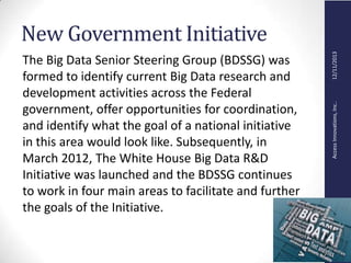 AccessInnovations,Inc..12/11/2013
New Government Initiative
The Big Data Senior Steering Group (BDSSG) was
formed to identify current Big Data research and
development activities across the Federal
government, offer opportunities for coordination,
and identify what the goal of a national initiative
in this area would look like. Subsequently, in
March 2012, The White House Big Data R&D
Initiative was launched and the BDSSG continues
to work in four main areas to facilitate and further
the goals of the Initiative.
 