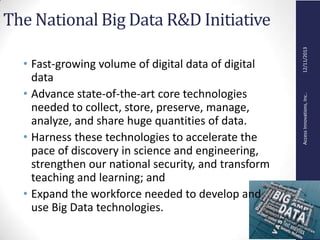 AccessInnovations,Inc..12/11/2013
The National Big Data R&D Initiative
• Fast-growing volume of digital data of digital
data
• Advance state-of-the-art core technologies
needed to collect, store, preserve, manage,
analyze, and share huge quantities of data.
• Harness these technologies to accelerate the
pace of discovery in science and engineering,
strengthen our national security, and transform
teaching and learning; and
• Expand the workforce needed to develop and
use Big Data technologies.
 