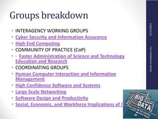 AccessInnovations,Inc..12/11/2013
Groups breakdown
• INTERAGENCY WORKING GROUPS
• Cyber Security and Information Assurance
• High End Computing
• COMMUNITY OF PRACTICE (CoP)
• · Faster Administration of Science and Technology
Education and Research
• COORDINATING GROUPS
• Human Computer Interaction and Information
Management
• High Confidence Software and Systems
• Large Scale Networking
• Software Design and Productivity
• Social, Economic, and Workforce Implications of IT
 