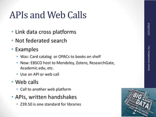 AccessInnovations,Inc..12/11/2013
APIs and Web Calls
• Link data cross platforms
• Not federated search
• Examples
• Was: Card catalog or OPACs to books on shelf
• Now: EBSCO host to Mendeley, Zotero, ResearchGate,
Academic.edu, etc.
• Use an API or web call
• Web calls
• Call to another web platform
• APIs, written handshakes
• Z39.50 is one standard for libraries
 