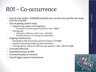 AccessInnovations,Inc..12/11/2013
ROI – Co-occurrence
• Cost of auto system- $500,000 (could be less, but the one used for this study
cost this amount)
• Cost of getting system ready
• Programming support and integration
• Estimated at 2 weeks programming $100 / hour = $8000
• Training sets
• Estimated at 7500 hours $55 / hour = $412,500
• Possible need to re-run training set several times
• Ongoing maintenance
• Estimated at 15% of purchase price for license = $75,000
• Quarterly retraining to keep up with new terms –
• Training sets for new terms 50 terms per quarter = 200 x $55=$11,000
• Increased efficiency
• Expected accuracy at 60%
• Increased quality of retrieval
• Cost of legacy system maintenance
 
