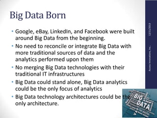 AccessInnovations,Inc..12/11/2013
Big Data Born
• Google, eBay, LinkedIn, and Facebook were built
around Big Data from the beginning.
• No need to reconcile or integrate Big Data with
more traditional sources of data and the
analytics performed upon them
• No merging Big Data technologies with their
traditional IT infrastructures
• Big Data could stand alone, Big Data analytics
could be the only focus of analytics
• Big Data technology architectures could be the
only architecture.
 