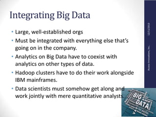 AccessInnovations,Inc..12/11/2013
Integrating Big Data
• Large, well-established orgs
• Must be integrated with everything else that’s
going on in the company.
• Analytics on Big Data have to coexist with
analytics on other types of data.
• Hadoop clusters have to do their work alongside
IBM mainframes.
• Data scientists must somehow get along and
work jointly with mere quantitative analysts.
 