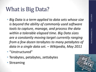 AccessInnovations,Inc..12/11/2013
What is Big Data?
• Big Data is a term applied to data sets whose size
is beyond the ability of commonly used software
tools to capture, manage, and process the data
within a tolerable elapsed time. Big Data sizes
are a constantly moving target currently ranging
from a few dozen terabytes to many petabytes of
data in a single data set. – Wikipedia, May 2011
• “Unstructured”
• Terabytes, petabytes, zettabytes
• Streaming
 