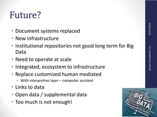 AccessInnovations,Inc..12/11/2013
Future?
• Document systems replaced
• New infrastructure
• Institutional repositories not good long term for Big
Data
• Need to operate at scale
• Integrated, ecosystem to infrastructure
• Replace customized human mediated
• With interpretive layer – computer assisted
• Links to data
• Open data / supplemental data
• Too much is not enough!
 