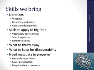 AccessInnovations,Inc..12/11/2013
Skills we bring
• Librarians
• Weeding
• Redefining collections
• Collection development
• Skills to apply to Big Data
• Vocabulary development
• Search expertise
• Reference ability
• What to throw away
• What to keep for discoverability
• Need metadata to preserve
• Better discoverability
• Easier preservation
• Keep the data provenance
 