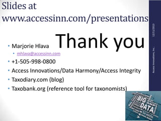 AccessInnovations,Inc..12/11/2013
Slides at
www.accessinn.com/presentations
• Marjorie Hlava
• mhlava@accessinn.com
• +1-505-998-0800
• Access Innovations/Data Harmony/Access Integrity
• Taxodiary.com (blog)
• Taxobank.org (reference tool for taxonomists)
Thank you
 