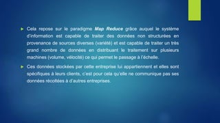  Cela repose sur le paradigme Map Reduce grâce auquel le système
d’information est capable de traiter des données non structurées en
provenance de sources diverses (variété) et est capable de traiter un très
grand nombre de données en distribuant le traitement sur plusieurs
machines (volume, vélocité) ce qui permet le passage à l’échelle.
 Ces données stockées par cette entreprise lui appartiennent et elles sont
spécifiques à leurs clients, c’est pour cela qu’elle ne communique pas ses
données récoltées à d’autres entreprises.
 