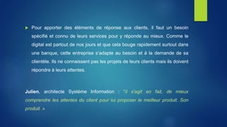  Pour apporter des éléments de réponse aux clients, il faut un besoin
spécifié et connu de leurs services pour y réponde au mieux. Comme le
digital est partout de nos jours et que cela bouge rapidement surtout dans
une banque, cette entreprise s’adapte au besoin et à la demande de sa
clientèle. Ils ne connaissent pas les projets de leurs clients mais ils doivent
répondre à leurs attentes.
Julien, architecte Système Information : "il s'agit en fait, de mieux
comprendre les attentes du client pour lui proposer le meilleur produit. Son
produit. »
 