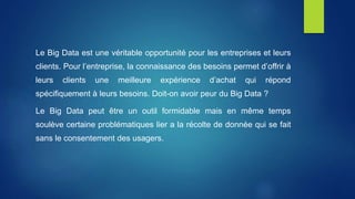 Le Big Data est une véritable opportunité pour les entreprises et leurs
clients. Pour l’entreprise, la connaissance des besoins permet d’offrir à
leurs clients une meilleure expérience d’achat qui répond
spécifiquement à leurs besoins. Doit-on avoir peur du Big Data ?
Le Big Data peut être un outil formidable mais en même temps
soulève certaine problématiques lier a la récolte de donnée qui se fait
sans le consentement des usagers.
 