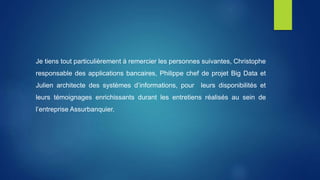 Je tiens tout particulièrement à remercier les personnes suivantes, Christophe
responsable des applications bancaires, Philippe chef de projet Big Data et
Julien architecte des systèmes d’informations, pour leurs disponibilités et
leurs témoignages enrichissants durant les entretiens réalisés au sein de
l’entreprise Assurbanquier.
 