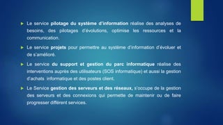 Le service pilotage du système d’information réalise des analyses de
besoins, des pilotages d’évolutions, optimise les ressources et la
communication.
 Le service projets pour permettre au système d’information d’évoluer et
de s’amélioré.
 Le service du support et gestion du parc informatique réalise des
interventions auprès des utilisateurs (SOS informatique) et aussi la gestion
d’achats informatique et des postes client.
 Le Service gestion des serveurs et des réseaux, s’occupe de la gestion
des serveurs et des connexions qui permette de maintenir ou de faire
progresser différent services.
 