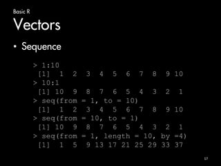 Basic R 
Vectors 
• Sequence 
17 
> 1:10 
[1] 1 2 3 4 5 6 7 8 9 10 
> 10:1 
[1] 10 9 8 7 6 5 4 3 2 1 
> seq(from = 1, to = 10) 
[1] 1 2 3 4 5 6 7 8 9 10 
> seq(from = 10, to = 1) 
[1] 10 9 8 7 6 5 4 3 2 1 
> seq(from = 1, length = 10, by =4) 
[1] 1 5 9 13 17 21 25 29 33 37 
 