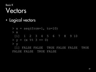 Basic R 
Vectors 
• Logical vectors 
> x = seq(from=1, to=10) 
> x 
[1] 1 2 3 4 5 6 7 8 9 10 
> y = (x %% 3 == 0) 
> y 
[1] FALSE FALSE TRUE FALSE FALSE TRUE 
FALSE FALSE TRUE FALSE 
18 
 
