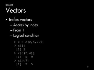 Basic R 
Vectors 
• Index vectors 
– Access by index 
– From 1 
– Logical condition 
19 
> x = c(2,5,7,9) 
> x[1] 
[1] 2 
> x[c(2,4)] 
[1] 5 9 
> x[x<7] 
[1] 2 5 
 