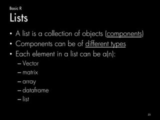 Basic R 
Lists 
• A list is a collection of objects (components) 
• Components can be of different types 
• Each element in a list can be a(n): 
– Vector 
– matrix 
– array 
– dataframe 
– list 
23 
 