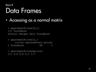 Basic R 
Data Frames 
• Accessing as a normal matrix 
26 
> apartmentPrices[2,1] 
[1] Trondheim 
Levels: Bergen Oslo Trondheim 
> apartmentPrices[1,] 
cities squaremeters prices 
1 Trondheim 80 3 
> apartmentPrices$prices 
[1] 3.0 4.5 5.1 3.7 
 
