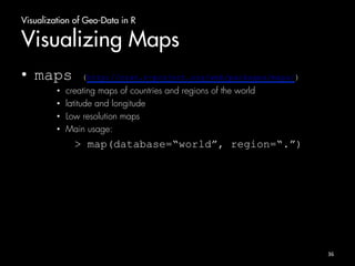 Visualization of Geo-Data in R 
Visualizing Maps 
• maps (http://cran.r-project.org/web/packages/maps/) 
• creating maps of countries and regions of the world 
• latitude and longitude 
• Low resolution maps 
• Main usage: 
> map(database=“world”, region=“.”) 
36 
 