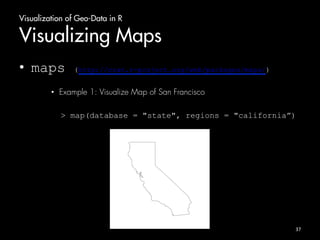 Visualization of Geo-Data in R 
Visualizing Maps 
• maps (http://cran.r-project.org/web/packages/maps/) 
• Example 1: Visualize Map of San Francisco 
> map(database = "state", regions = "california”) 
37 
 