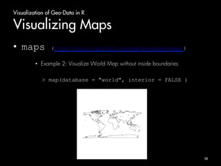 Visualization of Geo-Data in R 
Visualizing Maps 
• maps (http://cran.r-project.org/web/packages/maps/) 
• Example 2: Visualize World Map without inside boundaries 
> map(database = "world", interior = FALSE ) 
38 
 