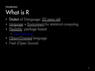 Introduction 
What is R 
• Dialect of S-language: 20 years old 
• Language + Environment for statistical computing 
• Flexibility: package based 
– Cran Task views 
• Object-Oriented language 
• Free! (Open Source) 
4 
 